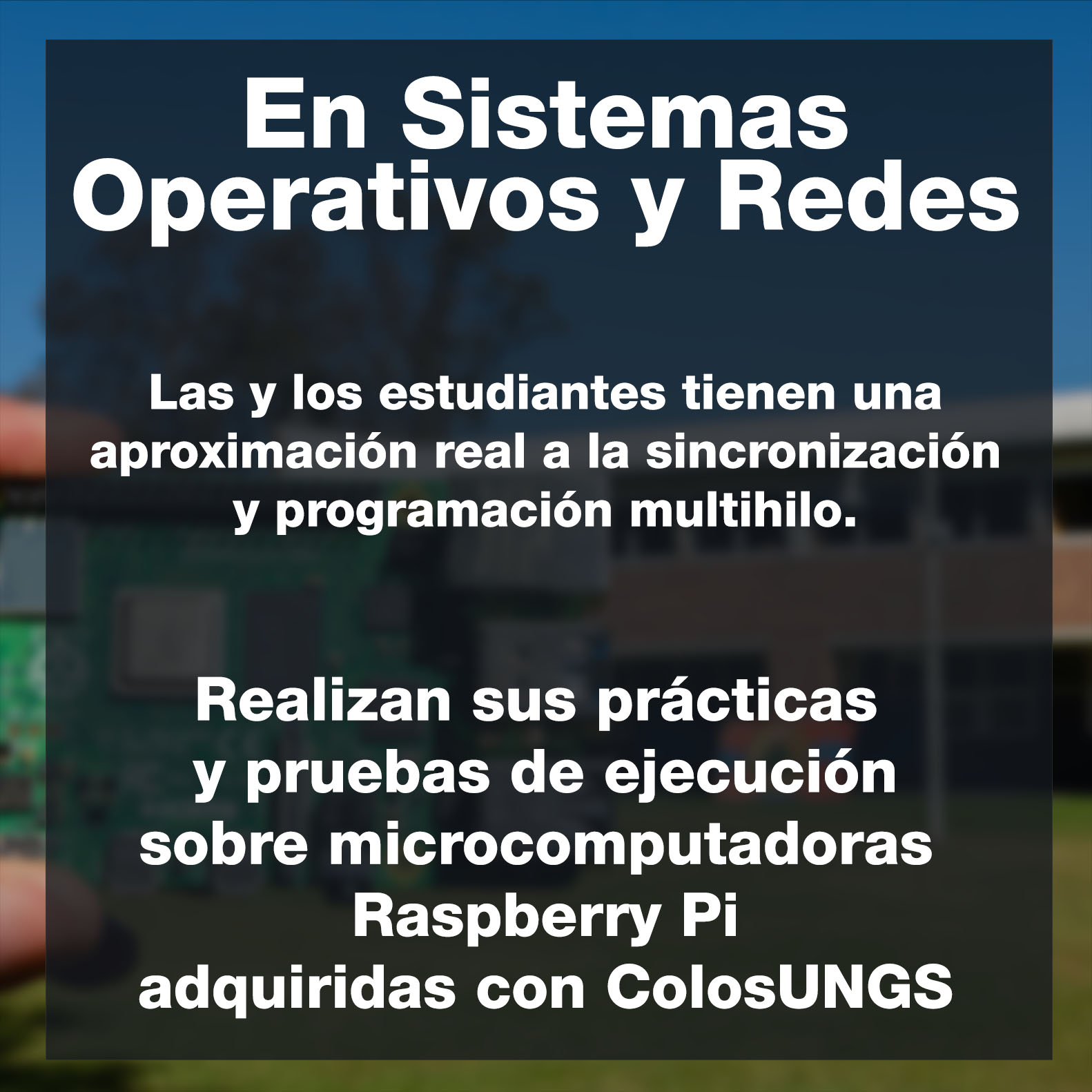 En Sistemas Operativos y Redes Las y los estudiantes tienen una aproximación real a la sincronización y programación multihilo. Realizan sus prácticas  y pruebas de ejecución sobre microcomputadoras  Raspberry Pi adquiridas con ColosUNGS